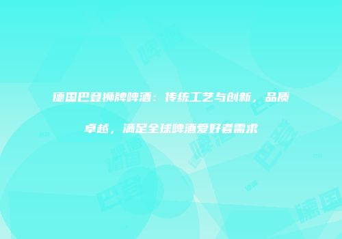 德国巴登狮牌啤酒：传统工艺与创新，品质卓越，满足全球啤酒爱好者需求