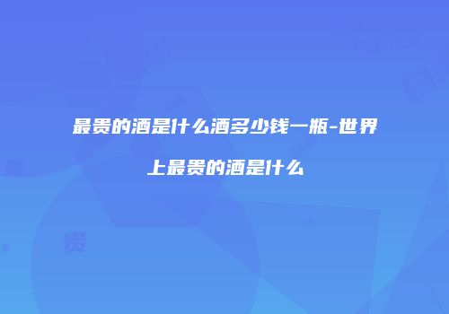最贵的酒是什么酒多少钱一瓶-世界上最贵的酒是什么
