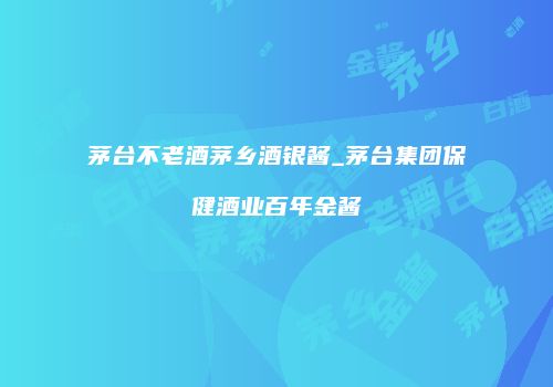 茅台不老酒茅乡酒银酱_茅台集团保健酒业百年金酱