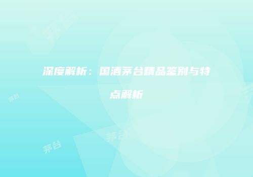 深度解析：国酒茅台精品鉴别与特点解析