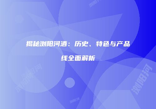 揭秘浏阳河酒：历史、特色与产品线全面解析