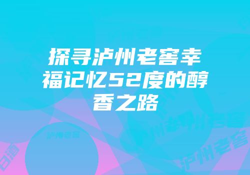 探寻泸州老窖幸福记忆52度的醇香之路