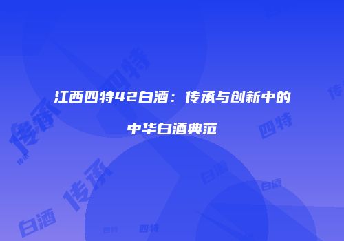 江西四特42白酒：传承与创新中的中华白酒典范