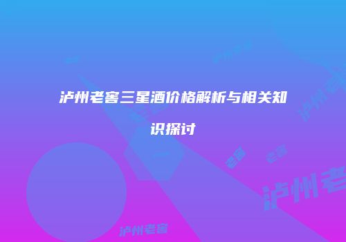 泸州老窖三星酒价格解析与相关知识探讨