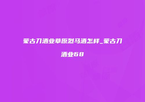 蒙古刀酒业草原烈马酒怎样_蒙古刀酒业68
