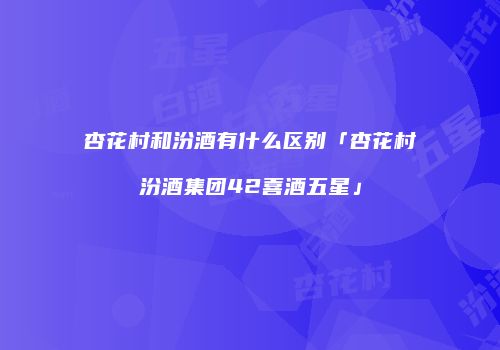 杏花村和汾酒有什么区别「杏花村汾酒集团42喜酒五星」
