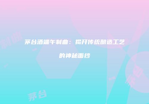 茅台酒端午制曲：揭开传统酿造工艺的神秘面纱