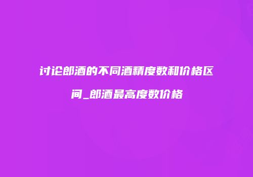 讨论郎酒的不同酒精度数和价格区间_郎酒最高度数价格