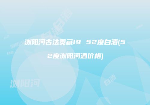 浏阳河古法贡藏l9 52度白酒(52度浏阳河酒价格)