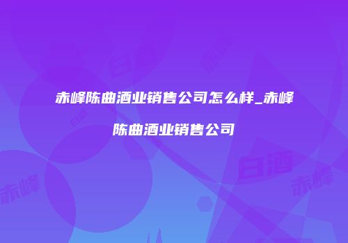 赤峰陈曲酒业销售公司怎么样_赤峰陈曲酒业销售公司