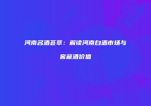 河南名酒荟萃：解读河南白酒市场与窖藏酒价值