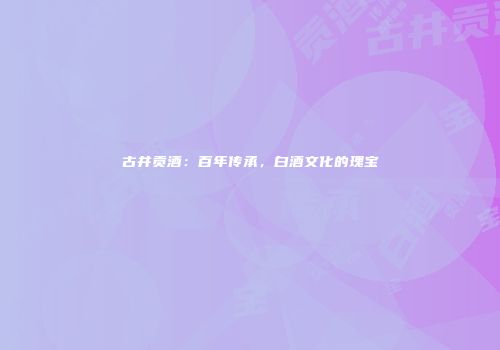 古井贡酒：百年传承，白酒文化的瑰宝