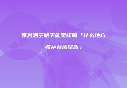 茅台酒空瓶子能卖钱吗「什么地方收茅台酒空瓶」