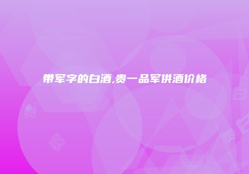带军字的白酒,贵一品军供酒价格