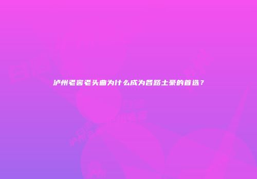 泸州老窖老头曲为什么成为各路土豪的首选？