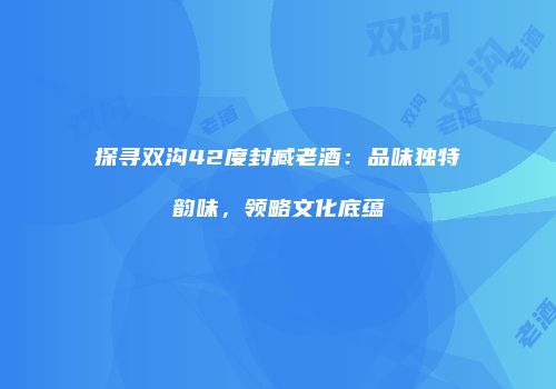 探寻双沟42度封臧老酒：品味独特韵味，领略文化底蕴