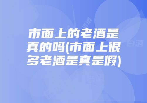 市面上的老酒是真的吗(市面上很多老酒是真是假)