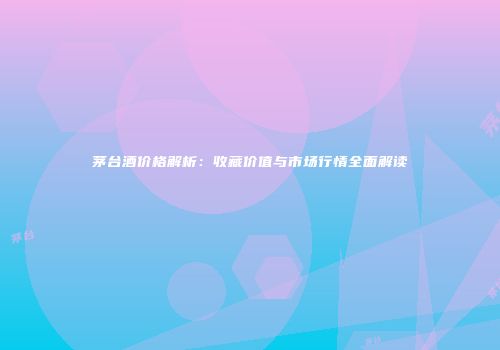 茅台酒价格解析：收藏价值与市场行情全面解读