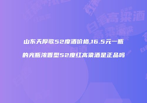 山东天厚歌52度酒价格,16.5元一瓶的光瓶浓香型52度红高粱酒是正品吗