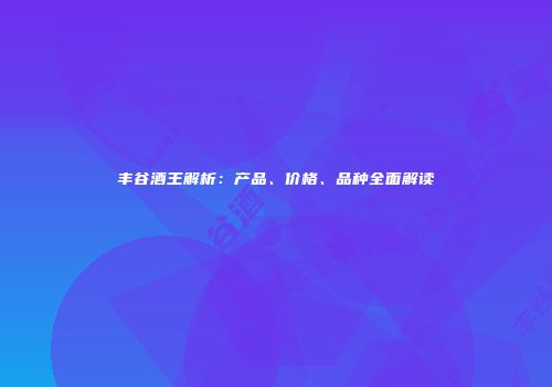 丰谷酒王解析：产品、价格、品种全面解读