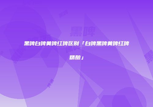 黑啤白啤黄啤红啤区别「白啤黑啤黄啤红啤精酿」