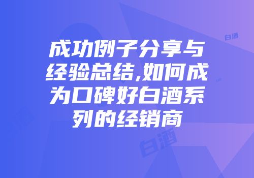 成功例子分享与经验总结,如何成为口碑好白酒系列的经销商
