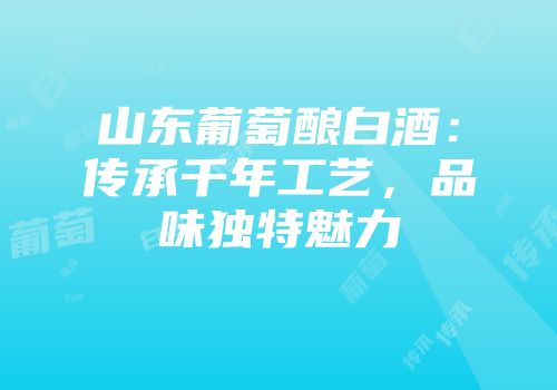山东葡萄酿白酒：传承千年工艺，品味独特魅力