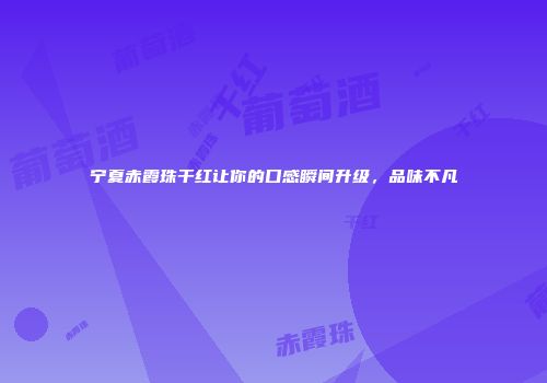 宁夏赤霞珠干红让你的口感瞬间升级，品味不凡