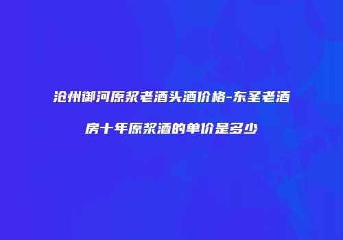 沧州御河原浆老酒头酒价格-东圣老酒房十年原浆酒的单价是多少