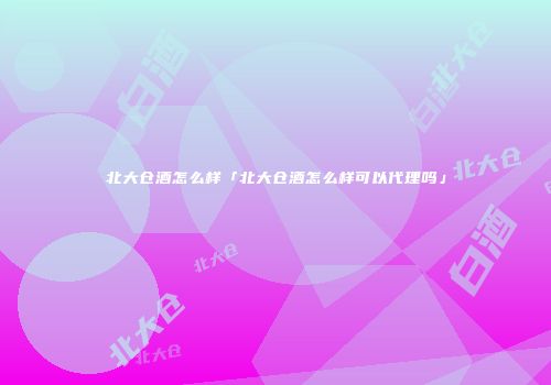 北大仓酒怎么样「北大仓酒怎么样可以代理吗」