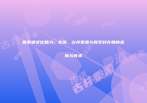 探索酒文化魅力：北凤、古井贡酒与周岁封存酒的选购与传承