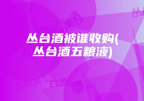 丛台酒被谁收购(丛台酒五粮液)