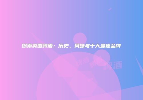 探索英国啤酒：历史、风味与十大最佳品牌