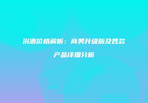 汾酒价格解析：商务升级版及各款产品详细分析