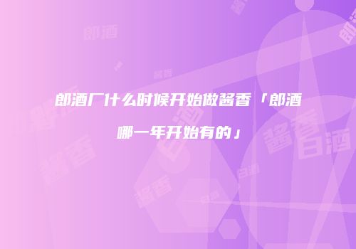 郎酒厂什么时候开始做酱香「郎酒哪一年开始有的」