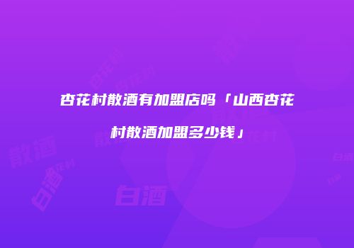 杏花村散酒有加盟店吗「山西杏花村散酒加盟多少钱」
