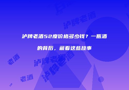 泸牌老酒52度价格多少钱？一瓶酒的背后，藏着这些故事