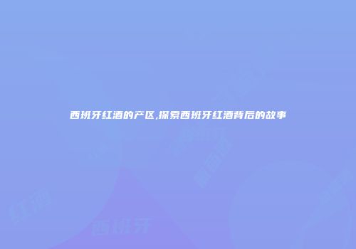 西班牙红酒的产区,探索西班牙红酒背后的故事