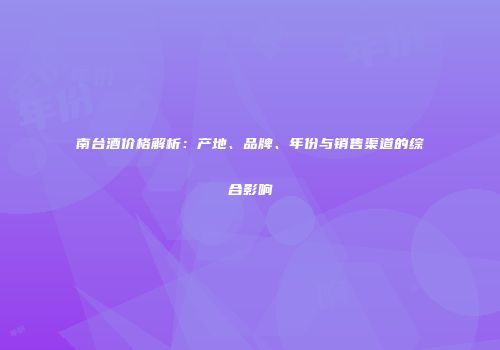 南台酒价格解析：产地、品牌、年份与销售渠道的综合影响