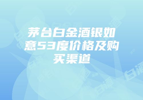 茅台白金酒银如意53度价格及购买渠道