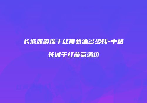 长城赤霞珠干红葡萄酒多少钱-中粮长城干红葡萄酒价