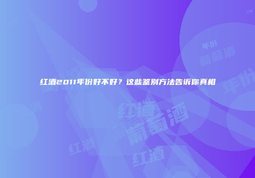 红酒2011年份好不好？这些鉴别方法告诉你真相
