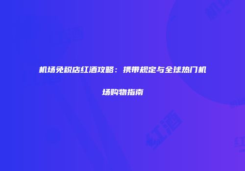 机场免税店红酒攻略：携带规定与全球热门机场购物指南