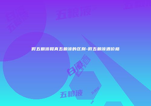 假五粮液和真五粮液的区别-假五粮液酒价格