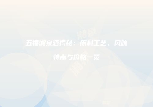 五福湘泉酒揭秘：原料工艺、风味特点与价格一览