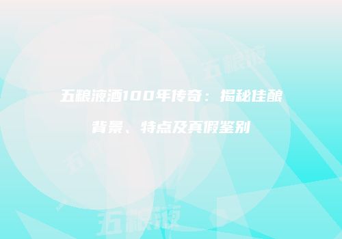五粮液酒100年传奇：揭秘佳酿背景、特点及真假鉴别