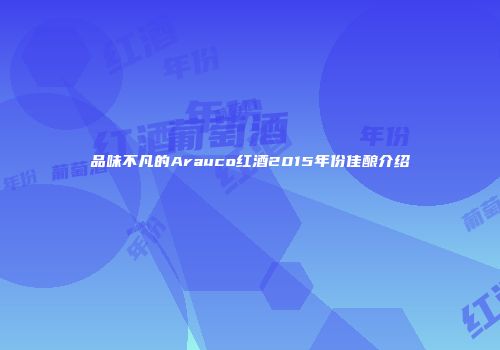 品味不凡的Arauco红酒2015年份佳酿介绍