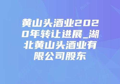 黄山头酒业2020年转让进展_湖北黄山头酒业有限公司股东