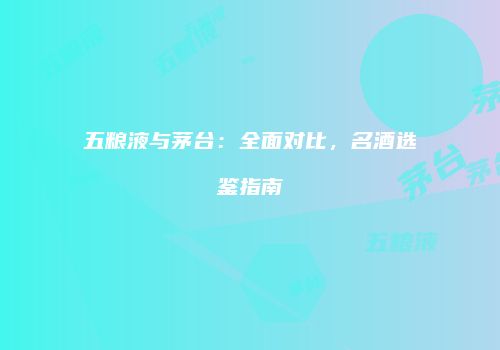 五粮液与茅台：全面对比，名酒选鉴指南