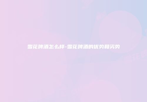 雪花啤酒怎么样-雪花啤酒的优势和劣势